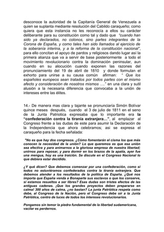 desconoce la autoridad de la Capitanía General de Venezuela a
quien se suplanta mediante resolución del Cabildo caraqueño; como
quiera que esta instancia no les reconocía a ellos su carácter
deliberante para su constitución como tal y dado que “cuando han
sido ya declarados, no colonos, sino partes integrantes de la
Corona de España, y como tales han sido llamados al ejercicio de
la soberanía interina, y a la reforma de la constitución nacional”,
para ello concitan el apoyo de pardos y religiosos dando lugar así la
primera alianza que va a servir de base posteriormente a todo el
movimiento revolucionario contra la dominación peninsular, aun
cuando en su alocución cuando exponen las razones del
pronunciamiento del 19 de abril de 1810 y donde formulan el
exhorto para unirse a su causa común afirman: “ Que los
españoles europeos sean tratados por todos partes con el mismo
afecto y consideración de nosotros mismos ….” en una clara y sutil
alusión a la necesaria diferencia que convocaba a la unión de
intereses entre las élites.


14.- De manera mas clara y tajante se pronunciaría Simón Bolívar
quince meses después, cuando el 3 de julio de 1811 en el seno
de la Junta Patriotica expresaba que lo importante era la
“confederación contra la tiranía extranjera…”, al emplazar al
Congreso frente a las dudas de este para asumir la Declaración de
la Independencia que ahora celebramos; asi se expresa el
caraqueño para la fecha señalada:

 "No es que hay dos congresos. ¿Cómo fomentarán el cisma los que más
conocen la necesidad de la unión? Lo que queremos es que esa unión
sea efectiva y para animarnos a la gloriosa empresa de nuestra libertad;
unirnos para reposar, y para dormir en los brazos de la apatía, ayer fue
una mengua, hoy es una traición. Se discute en el Congreso Nacional lo
que debiera estar decidido.

¿Y qué dicen? Que debemos comenzar por una confederación, como si
todos no estuviéramos confederados contra la tiranía extranjera. Que
debemos atender a los resultados de la política de España. ¿Qué nos
importa que España venda a Bonaparte sus esclavos o que los conserve,
si estamos resueltos a ser libres? Esas dudas son tristes efectos de las
antiguas cadenas. ¡Que los grandes proyectos deben prepararse en
calma! 300 años de calma, ¿no bastan? La junta Patriótica respeta como
debe, al Congreso de la Nación, pero el Congreso debe oír a la Junta
Patriótica, centro de luces de todos los intereses revolucionarios.

Pongamos sin temor la piedra fundamental de la libertad sudamericana,
vacilar es perdernos.
 