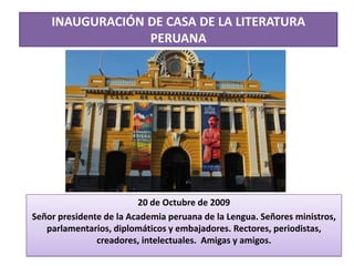 INAUGURACIÓN DE CASA DE LA LITERATURA
PERUANA
20 de Octubre de 2009
Señor presidente de la Academia peruana de la Lengua. Señores ministros,
parlamentarios, diplomáticos y embajadores. Rectores, periodistas,
creadores, intelectuales. Amigas y amigos.
 