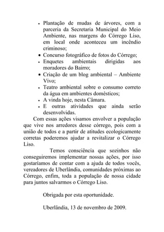 •  Plantação de mudas de árvores, com a
         parceria da Secretaria Municipal do Meio
         Ambiente, nas margens do Córrego Liso,
         em local onde aconteceu um incêndio
         criminoso;
       • Concurso fotográfico de fotos do Córrego;
       • Enquetes     ambientais     dirigidas   aos
         moradores do Bairro;
       • Criação de um blog ambiental – Ambiente
         Vivo;
       • Teatro ambiental sobre o consumo correto
         da água em ambientes domésticos;
       • A vinda hoje, nesta Câmara.
       • E   outras atividades que ainda serão
         desenvolvidas.
    Com essas ações visamos envolver a população
que vive nos arredores desse córrego, pois com a
união de todos e a partir de atitudes ecologicamente
corretas poderemos ajudar a revitalizar o Córrego
Liso.
            Temos consciência que sozinhos não
conseguiremos implementar nossas ações, por isso
gostaríamos de contar com a ajuda de todos vocês,
vereadores de Uberlândia, comunidades próximas ao
Córrego, enfim, toda a população de nossa cidade
para juntos salvarmos o Córrego Liso.

          Obrigada por esta oportunidade.

          Uberlândia, 13 de novembro de 2009.
 