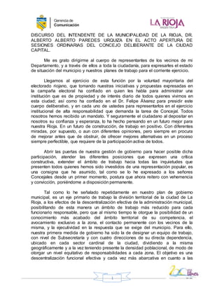 ARGENTINA
Gerenciade
Comunicación
1
DISCURSO DEL INTENDENTE DE LA MUNICIPALIDAD DE LA RIOJA, DR.
ALBERTO ALBERTO PAREDES URQUIZA EN EL ACTO APERTURA DE
SESIONES ORDINARIAS DEL CONCEJO DELIBERANTE DE LA CIUDAD
CAPITAL.
Me es grato dirigirme al cuerpo de representantes de los vecinos de mi
Departamento, y a través de ellos a toda la ciudadanía, para expresarles el estado
de situación del municipio y nuestros planes de trabajo para el corriente ejercicio.
Llegamos al ejercicio de esta función por la voluntad mayoritaria del
electorado riojano, que tomando nuestras iniciativas y propuestas expresadas en
la campaña electoral ha confiado en quien les habla para administrar una
institución que es de propiedad y de interés diario de todos quienes vivimos en
esta ciudad; así como ha confiado en el Dr. Felipe Álvarez para presidir este
cuerpo deliberativo, y en cada uno de ustedes para representarlos en el ejercicio
institucional de alta responsabilidad que demanda la tarea de Concejal. Todos
nosotros hemos recibido un mandato. Y seguramente el ciudadano al depositar en
nosotros su confianza y esperanza, lo ha hecho pensando en un futuro mejor para
nuestra Rioja. En un futuro de construcción, de trabajo en positivo. Con diferentes
miradas, por supuesto, o aun con diferentes opiniones, pero siempre en procura
de mejorar antes que de obstruir, de ofrecer mejores alternativas en un proceso
siempre perfectible, que requiere de la participación activa de todos.
Abrir las puertas de nuestra gestión de gobierno para hacer posible dicha
participación, atender las diferentes posiciones que expresen una crítica
constructiva, extender el ámbito de trabajo hacia todas las inquietudes que
presenten todos quienes hemos sido investidos de una representación popular, es
una consigna que he asumido, tal como se lo he expresado a los señores
Concejales desde un primer momento, postura que ahora reitero con vehemencia
y convicción, poniéndome a disposición permanente.
Tal como lo he señalado repetidamente en nuestro plan de gobierno
municipal, es un eje primario de trabajo la división territorial de la ciudad de La
Rioja, a los efectos de la descentralización efectiva de la administración municipal,
posibilitando de esta manera un ámbito de trabajo más reducido para cada
funcionario responsable, pero que al mismo tiempo le otorgue la posibilidad de un
conocimiento más acabado del ámbito territorial de su competencia, el
avocamiento exclusivo a la zona, el contacto permanente con los vecinos de la
misma, y la ejecutividad en la respuesta que se exige del municipio. Para ello,
nuestra primera medida de gobierno ha sido la de designar un equipo de trabajo,
con nivel de Subsecretaría y con cuatro direcciones de su directa dependencia,
ubicado en cada sector cardinal de la ciudad, dividiendo a la misma
geográficamente y a la vez teniendo presente la densidad poblacional, de modo de
otorgar un nivel equitativo de responsabilidades a cada zona. El objetivo es una
descentralización funcional efectiva y cada vez más abarcativa en cuanto a las
 