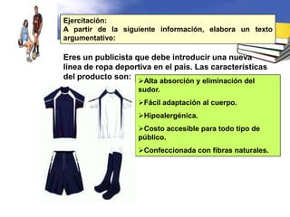 Ejercitación:
A partir de la siguiente información, elabora un texto
argumentativo:

Eres un publicista que debe introducir una nueva
línea de ropa deportiva en el país. Las características
del producto son:
                    Alta absorción y eliminación del
                    sudor.
                    Fácil adaptación al cuerpo.
                    Hipoalergénica.
                    Costo accesible para todo tipo de
                    público.
                    Confeccionada con fibras naturales.
 