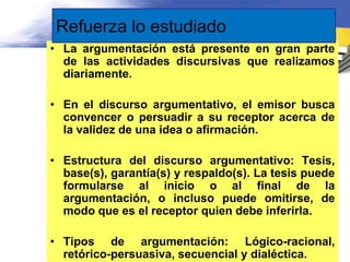 Refuerza lo estudiado
• La argumentación está presente en gran parte
  de las actividades discursivas que realizamos
  diariamente.

• En el discurso argumentativo, el emisor busca
  convencer o persuadir a su receptor acerca de
  la validez de una idea o afirmación.

• Estructura del discurso argumentativo: Tesis,
  base(s), garantía(s) y respaldo(s). La tesis puede
  formularse al inicio o al final de la
  argumentación, o incluso puede omitirse, de
  modo que es el receptor quien debe inferirla.

• Tipos de argumentación: Lógico-racional,
  retórico-persuasiva, secuencial y dialéctica.
 