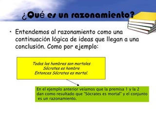 ¿Qué es un razonamiento?
• Entendemos al razonamiento como una
  continuación lógica de ideas que llegan a una
  conclusión. Como por ejemplo:

        Todos los hombres son mortales
             Sócrates es hombre
         Entonces Sócrates es mortal.


          En el ejemplo anterior veíamos que la premisa 1 y la 2
          dan como resultado que “Sócrates es mortal” y el conjunto
           es un razonamiento.
 