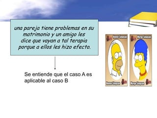 una pareja tiene problemas en su
    matrimonio y un amigo les
   dice que vayan a tal terapia
  porque a ellos les hizo efecto.



    Se entiende que el caso A es
    aplicable al caso B
 