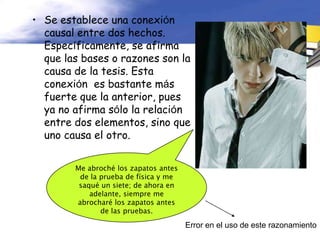 • Se establece una conexión
  causal entre dos hechos.
  Específicamente, se afirma
  que las bases o razones son la
  causa de la tesis. Esta
  conexión es bastante más
  fuerte que la anterior, pues
  ya no afirma sólo la relación
  entre dos elementos, sino que
  uno causa el otro.


        Me abroché los zapatos antes
         de la prueba de física y me
         saqué un siete; de ahora en
            adelante, siempre me
        abrocharé los zapatos antes
               de las pruebas.

                                       Error en el uso de este razonamiento
 