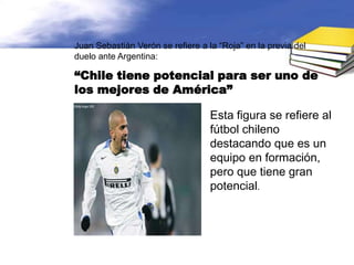 Juan Sebastián Verón se refiere a la “Roja” en la previa del
duelo ante Argentina:

“Chile tiene potencial para ser uno de
los mejores de América”

                                   Esta figura se refiere al
                                   fútbol chileno
                                   destacando que es un
                                   equipo en formación,
                                   pero que tiene gran
                                   potencial.
 