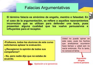 Falacias Argumentativas

  El término falacia es sinónimo de engaño, mentira o falsedad. En
  el caso de la argumentación, se refiere a aquellos razonamientos
  incorrectos que se utilizan para defender una tesis, pues
  presentan alguna cualidad que los vuelve persuasivos e
  influyentes para el receptor.


                                                       Usted no puede opinar en
                                                       este caso, pues los hechos
-Profesora, todos los alumnos de este curso
                                                       que analizamos ocurrieron
solicitamos aplazar la evaluación.                     hace tiempo y usted aún no
-¿Recogieron la opinión de todos sus                   nacía entonces. Por lo tanto,
                                                       no conoce el tema.
compañeros?
- No, pero nadie dijo que no estaba de
acuerdo.                                                              Argumento
                                                                        dirigido
                                                                   contra la persona
                           Apelación a la ignorancia
 