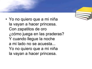 • Yo no quiero que a mi niña
  la vayan a hacer princesa.
  Con zapatitos de oro
  ¿cómo juega en las praderas?
  Y cuando llegue la noche
  a mi lado no se acuesta...
  Yo no quiero que a mi niña
  la vayan a hacer princesa.
 