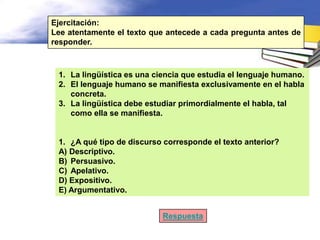 Ejercitación:
Lee atentamente el texto que antecede a cada pregunta antes de
responder.



 1. La lingüística es una ciencia que estudia el lenguaje humano.
 2. El lenguaje humano se manifiesta exclusivamente en el habla
    concreta.
 3. La lingüística debe estudiar primordialmente el habla, tal
    como ella se manifiesta.


 1. ¿A qué tipo de discurso corresponde el texto anterior?
 A) Descriptivo.
 B) Persuasivo.
 C) Apelativo.
 D) Expositivo.
 E) Argumentativo.


                            Respuesta
 