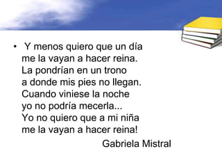 • Y menos quiero que un día
  me la vayan a hacer reina.
  La pondrían en un trono
  a donde mis pies no llegan.
  Cuando viniese la noche
  yo no podría mecerla...
  Yo no quiero que a mi niña
  me la vayan a hacer reina!
                    Gabriela Mistral
 