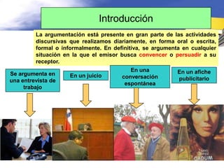 Introducción
         La argumentación está presente en gran parte de las actividades
         discursivas que realizamos diariamente, en forma oral o escrita,
         formal o informalmente. En definitiva, se argumenta en cualquier
         situación en la que el emisor busca convencer o persuadir a su
         receptor.
                                          En una           En un afiche
Se argumenta en      En un juicio      conversación        publicitario
una entrevista de
                                        espontánea
     trabajo
 