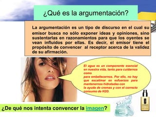 ¿Qué es la argumentación?
           La argumentación es un tipo de discurso en el cual su
           emisor busca no sólo exponer ideas y opiniones, sino
           sustentarlas en razonamientos para que los oyentes se
           vean influidos por ellas. Es decir, el emisor tiene el
           propósito de convencer al receptor acerca de la validez
           de su afirmación.


                                   El agua es un componente esencial
                                   en nuestra vida, tanto para cuidarnos
                                   como
                                   para embellecernos. Por ello, no hay
                                   que escatimar en esfuerzos para
                                   mantenernos hidratadas con
                                   la ayuda de cremas y con el correcto
                                   consumo de H2O.




¿De qué nos intenta convencer la imagen?
 