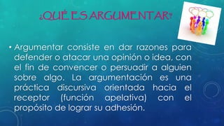 ¿QUÉ ES ARGUMENTAR?
• Argumentar consiste en dar razones para
defender o atacar una opinión o idea, con
el fin de convencer o persuadir a alguien
sobre algo. La argumentación es una
práctica discursiva orientada hacia el
receptor (función apelativa) con el
propósito de lograr su adhesión.
 