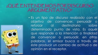 ¿QUÉ ENTENDEMOS POR DISCURSO
ARGUMENTATIVO?
• Es un tipo de discurso realizado con el
objetivo de convencer, persuadir o
reforzar al destinatario sobre
determinado punto de vista. Es aquél
que responde a la intención o finalidad
de convencer o persuadir, en otras
palabras, el emisor busca a través de
éste producir un cambio de actitud o de
opinión en el receptor.
 