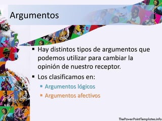 Argumentos
 Hay distintos tipos de argumentos que
podemos utilizar para cambiar la
opinión de nuestro receptor.
 Los clasificamos en:
 Argumentos lógicos
 Argumentos afectivos
 