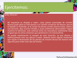Ejercitemos:
Señor Director:
Mi inquietud va dirigida a saber: ¿Qué planta autorizada de revisión
técnica pudo darle el visto bueno a un camión recolector de basura, que en
la bajada La Pirámide, se le cortan los frenos arrolla catorce autos, mata a
una persona, deja muchos heridos y autos totalmente destrozados? Según
muestra la televisión, este vehículo tenía los neumáticos totalmente lisos,
al igual que los otros camiones que pertenecen a la misma firma.
No puedo mantenerme al margen de esta situación, ya que directa o
indirectamente esto nos afecta a todos. Debería existir alguna institución
que regule el desempeño de las plantas de revisión técnica de manera más
rigurosa para evitar este tipo de hechos.
 