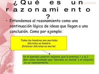 ¿Qué es un razonamiento? Entendemos al razonamiento como una continuación lógica de ideas que llegan a una conclusión. Como por ejemplo: Todos los hombres son mortales Sócrates es hombre Entonces Sócrates es mortal. En el ejemplo anterior veíamos que la premisa 1 y la 2  dan como resultado que “Sócrates es mortal” y el conjunto es un razonamiento. 