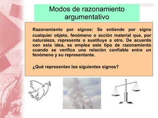 Modos de razonamiento argumentativo Razonamiento por signos: Se entiende por signo cualquier o bjeto, fenómeno o acción material que, por naturaleza, representa o sustituye a otro. De acuerdo con esta idea, se emplea este tipo de razonamiento cuando se verifica una relación confiable entre un fenómeno y su representante.  ¿Qué representan los siguientes signos? 