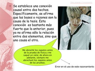 Se establece una conexión causal entre dos hechos. Específicamente, se afirma que las bases o razones son la causa de la tesis. Esta conexión  es bastante más fuerte que la anterior, pues ya no afirma sólo la relación entre dos elementos, sino que uno causa el otro. Me abroché los zapatos antes de la prueba de física y me saqué un siete; de ahora en adelante, siempre me abrocharé los zapatos antes de las pruebas. Error en el uso de este razonamiento 