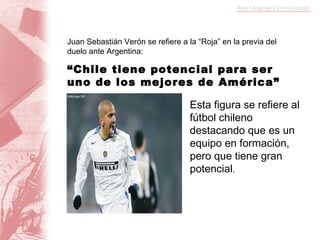 Juan Sebastián Verón se refiere a la “Roja” en la previa del duelo ante Argentina: “ Chile tiene potencial para ser uno de los mejores de América” Esta figura se refiere al fútbol chileno destacando que es un equipo en formación, pero que tiene gran potencial . 