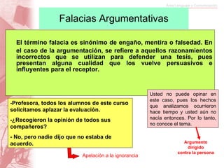 Falacias Argumentativas El término falacia es sinónimo de engaño, mentira o falsedad. En el caso de la argumentación, se refiere a aquellos razonamientos incorrectos que se utilizan para defender una tesis, pues presentan alguna cualidad que los vuelve persuasivos e influyentes para el receptor. -Profesora, todos los alumnos de este curso solicitamos aplazar la evaluación. -¿Recogieron la opinión de todos sus compañeros? - No, pero nadie dijo que no estaba de acuerdo. Usted no puede opinar en este caso, pues los hechos que analizamos ocurrieron hace tiempo y usted aún no nacía entonces. Por lo tanto, no conoce el tema. Argumento dirigido  contra la persona Apelación a la ignorancia 