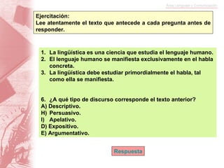 Ejercitación:  Lee atentamente el texto que antecede a cada pregunta antes de responder. La lingüística es una ciencia que estudia el lenguaje humano. El lenguaje humano se manifiesta exclusivamente en el habla concreta. La lingüística debe estudiar primordialmente el habla, tal como ella se manifiesta. ¿A qué tipo de discurso corresponde el texto anterior? A) Descriptivo. Persuasivo. Apelativo. D) Expositivo.  E) Argumentativo. Respuesta 
