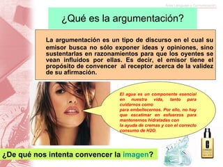 ¿Qué es la argumentación? La argumentación es un tipo de discurso en el cual su emisor busca no sólo exponer ideas y opiniones, sino sustentarlas en razonamientos para que los oyentes se vean influidos por ellas. Es decir, el emisor tiene el propósito de convencer  al receptor acerca de la validez de su afirmación.  El agua es un componente esencial en nuestra vida, tanto para cuidarnos como  para embellecernos. Por ello, no hay que escatimar en esfuerzos para mantenernos hidratadas con  la ayuda de cremas y con el correcto consumo de H2O.   ¿De qué nos intenta convencer la  imagen ?  