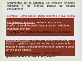 
Argumentos por lo concreto: Se emplean ejemplos
familiares a los oyentes, porque les afectan
directamente.
Ejemplo: ”Como padres, todos sabemos lo que cuesta
criar a un hijo”.
Confianza en el emisor: se trata de provocar
confianza en el destinatario para que es no dude en
respaldar al emisor.
: Ejemplo: “Yo, compañeros, defiendo sus derechos”.
Argumento-eslogan: Se trata de una frase hecha, un
tópico o palabra que se repite constantemente y
resume el tema o simplemente invita al receptor a creer
en lo que se expone.
Ejemplo: “Poderoso caballero es don Dinero”
(perteneciente a un poema de Quevedo).
 