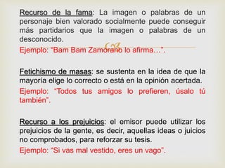 
Recurso de la fama: La imagen o palabras de un
personaje bien valorado socialmente puede conseguir
más partidarios que la imagen o palabras de un
desconocido.
Ejemplo: “Bam Bam Zamorano lo afirma…”.
Fetichismo de masas: se sustenta en la idea de que la
mayoría elige lo correcto o está en la opinión acertada.
Ejemplo: “Todos tus amigos lo prefieren, úsalo tú
también”.
Recurso a los prejuicios: el emisor puede utilizar los
prejuicios de la gente, es decir, aquellas ideas o juicios
no comprobados, para reforzar su tesis.
Ejemplo: “Si vas mal vestido, eres un vago”.
 