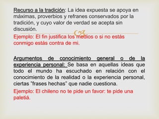 
Recurso a la tradición: La idea expuesta se apoya en
máximas, proverbios y refranes conservados por la
tradición, y cuyo valor de verdad se acepta sin
discusión.
Ejemplo: El fin justifica los medios o si no estás
conmigo estás contra de mi.
Argumentos de conocimiento general o de la
experiencia personal: Se basa en aquellas ideas que
todo el mundo ha escuchado en relación con el
conocimiento de la realidad o la experiencia personal,
ciertas ”frases hechas” que nadie cuestiona.
Ejemplo: El chileno no te pide un favor: te pide una
paletiá.
 