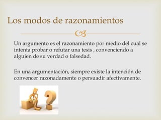 
Un argumento es el razonamiento por medio del cual se
intenta probar o refutar una tesis , convenciendo a
alguien de su verdad o falsedad.
En una argumentación, siempre existe la intención de
convencer razonadamente o persuadir afectivamente.
Los modos de razonamientos
 