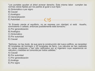 
“Los puntales ayudan al árbol acrecer derecho. Esta misma labor cumplen las
normas claras fijadas por los padres al guiar a sus hijos.”
A) Sintomático o por signo
B) Causal
C) Analógico
D) Generalización
E) Autoridad
“Si Ernesto pierde el equilibrio, no se expresa con claridad; si está risueño,
somnoliento o callado, entonces posiblemente esté borracho.”
A) Por generalización
B) Analógico
C) Sintomático
D) Por autoridad
E) Causal
“Señores, no hay duda de que para la construcción del nuevo edificio, se necesitan
50 toneladas de hormigón y 20 toneladas de fierro. Los cálculos se han realizado
en varias ocasiones y han sido ratificados por el ingeniero cuya experiencia en
cálculos y medidas es conocida por todos ustedes.”
A) Causal
B) Por autoridad
C) Por generalización
D) Análogo
E) Por signo
 