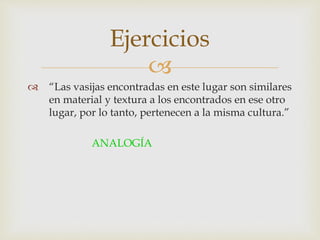 
Ejercicios
 “Las vasijas encontradas en este lugar son similares
en material y textura a los encontrados en ese otro
lugar, por lo tanto, pertenecen a la misma cultura.”
ANALOGÍA
 