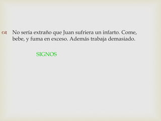  No sería extraño que Juan sufriera un infarto. Come,
bebe, y fuma en exceso. Además trabaja demasiado.
SIGNOS
 