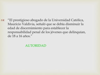  “El prestigioso abogado de la Universidad Católica,
Mauricio Valdivia, señaló que se debía disminuir la
edad de discernimiento para establecer la
responsabilidad penal de los jóvenes que delinquían,
de 18 a 16 años.”
AUTORIDAD
 