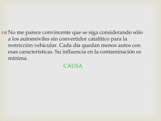  No me parece convincente que se siga considerando sólo
a los automóviles sin convertidor catalítico para la
restricción vehicular. Cada día quedan menos autos con
esas características. Su influencia en la contaminación es
mínima.
CAUSA
 