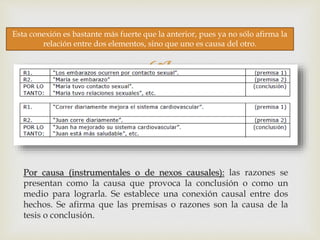 
Por causa (instrumentales o de nexos causales): las razones se
presentan como la causa que provoca la conclusión o como un
medio para lograrla. Se establece una conexión causal entre dos
hechos. Se afirma que las premisas o razones son la causa de la
tesis o conclusión.
Esta conexión es bastante más fuerte que la anterior, pues ya no sólo afirma la
relación entre dos elementos, sino que uno es causa del otro.
 