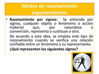 Modos de razonamiento argumentativosRazonamiento por signos:  Se entiende por signos, cualquier objeto o fenómeno o acción material que, por naturaleza o convención, representa o sustituye a otro.     De acuerdo a esta idea, se emplea este tipo de razonamiento cuando se verifica una relación confiable entre un fenómeno y su representante.     ¿Qué representan los siguientes signos? 