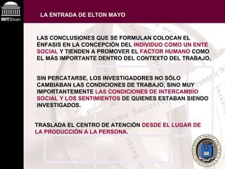 LA ENTRADA DE ELTON MAYO   LAS CONCLUSIONES QUE SE FORMULAN COLOCAN EL ÉNFASIS EN LA CONCEPCIÓN DEL  INDIVIDUO COMO UN ENTE SOCIAL  Y TIENDEN A PROMOVER EL  FACTOR HUMANO  COMO EL MÁS IMPORTANTE DENTRO DEL CONTEXTO DEL TRABAJO.   SIN PERCATARSE, LOS INVESTIGADORES NO SÓLO CAMBIABAN LAS CONDICIONES DE TRABAJO, SINO MUY IMPORTANTEMENTE  LAS CONDICIONES DE INTERCAMBIO SOCIAL Y LOS SENTIMIENTOS  DE QUIENES ESTABAN SIENDO INVESTIGADOS.   TRASLADA EL CENTRO DE ATENCIÓN  DESDE EL LUGAR DE LA PRODUCCIÓN A LA PERSONA. 