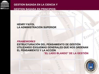 GESTION BASADA EN LA CIENCIA Y  GESTION BASADA EN PRINCIPIOS:  LAS CONTRIBUCIONES DE TAYLOR Y FAYOL HENRY FAYOL LA ADMINISTRACIÓN SUPERIOR FRAMEWORKS ESTRUCTURACIÓN DEL PENSAMIENTO DE GESTIÓN UTILIZANDO ESQUEMAS GENERALES QUE NOS ORDENAN EL PENSAMIENTO Y LA ACCIÓN “ EL LADO BLANDO” DE LA GESTIÓN   