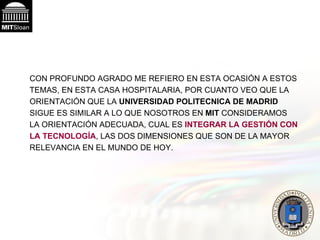CON PROFUNDO AGRADO ME REFIERO EN ESTA OCASIÓN A ESTOS TEMAS, EN ESTA CASA HOSPITALARIA, POR CUANTO VEO QUE LA ORIENTACIÓN QUE LA  UNIVERSIDAD POLITECNICA DE MADRID  SIGUE ES SIMILAR A LO QUE NOSOTROS EN  MIT  CONSIDERAMOS LA ORIENTACIÓN ADECUADA, CUAL ES  INTEGRAR LA GESTIÓN CON LA TECNOLOGÍA , LAS DOS DIMENSIONES QUE SON DE LA MAYOR RELEVANCIA EN EL MUNDO DE HOY.  