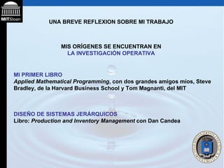 UNA BREVE REFLEXION SOBRE MI TRABAJO MIS ORÍGENES SE ENCUENTRAN EN  LA INVESTIGACIÓN OPERATIVA MI PRIMER LIBRO   Applied Mathematical Programming , con dos grandes amigos míos, Steve Bradley, de la Harvard Business School y Tom Magnanti, del MIT DISEÑO DE SISTEMAS JERÁRQUICOS Libro:  Production and Inventory Management  con Dan Candea 