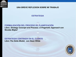 UNA BREVE REFLEXION SOBRE MI TRABAJO ESTRATEGIA FORMALIZACIÓN DEL PROCESO DE PLANIFICACIÓN Libro:  Strategy Concept and Process: A Pragmatic Approach  con Nicolás Majluf  ESTRATEGIA CENTRADA EN EL CLIENTE Libro  The Delta Model ,  con Dean Wilde 