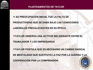 PLANTEAMIENTOS DE TAYLOR   TAYLOR OBSERVA UNA ACTITUD BELIGERANTE ENTRE EL TRABAJADOR Y LOS EMPRESARIOS SU PREOCUPACIÓN INICIAL FUE LA FALTA DE PRODUCTIVIDAD QUE SE DABA BAJO LAS CONDICIONES LABORALES PREVALECIENTES EN SU ÉPOCA   TAYLOR POSTULA QUE ES NECESARIO UN CAMBIO RADICAL DE MENTALIDAD QUE SUSTITUYA LA PAZ POR LA GUERRA Y LA COOPERACIÓN POR LA COMPRENSIÓN 