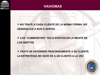 HAXIOMAS NO TRATE A CADA CLIENTE DE LA MISMA FORMA; NO GENERALICE A SUS CLIENTES LOS “COMMODITIES” SÓLO EXISTEN EN LA MENTE DE LOS INEPTOS TRATE DE ENTENDER PROFUNDAMENTE A SU CLIENTE. LA ESTRATEGIA SE HACE DE A UN CLIENTE A LA VEZ 