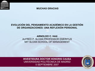 MUCHAS GRACIAS EVOLUCIÓN DEL PENSAMIENTO ACADÉMICO EN LA GESTIÓN DE ORGANIZACIONES: UNA REFLEXIÓN PERSONAL ARNOLDO C. HAX ALFRED P. SLOAN PROFESSOR EMERITUS MIT SLOAN SCHOOL OF MANAGEMENT INVESTIDURA DOCTOR HONORIS CAUSA UNIVERSIDAD POLITÉCNICA DE MADRID 5 SEPTIEMBRE 2007 