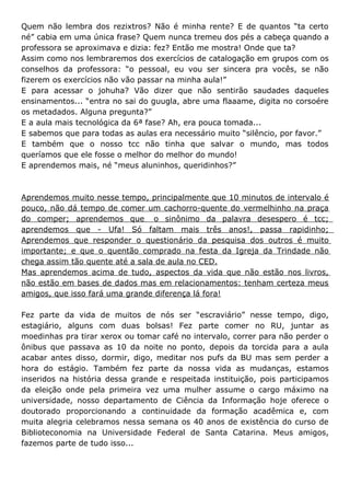Quem não lembra dos rezixtros? Não é minha rente? E de quantos “ta certo
né” cabia em uma única frase? Quem nunca tremeu dos pés a cabeça quando a
professora se aproximava e dizia: fez? Então me mostra! Onde que ta?
Assim como nos lembraremos dos exercícios de catalogação em grupos com os
conselhos da professora: “o pessoal, eu vou ser sincera pra vocês, se não
fizerem os exercícios não vão passar na minha aula!”
E para acessar o johuha? Vão dizer que não sentirão saudades daqueles
ensinamentos... “entra no sai do guugla, abre uma flaaame, digita no corsoére
os metadados. Alguna pregunta?”
E a aula mais tecnológica da 6ª fase? Ah, era pouca tomada...
E sabemos que para todas as aulas era necessário muito “silêncio, por favor.”
E também que o nosso tcc não tinha que salvar o mundo, mas todos
queríamos que ele fosse o melhor do melhor do mundo!
E aprendemos mais, né “meus aluninhos, queridinhos?”



Aprendemos muito nesse tempo, principalmente que 10 minutos de intervalo é
pouco, não dá tempo de comer um cachorro-quente do vermelhinho na praça
do comper; aprendemos que o sinônimo da palavra desespero é tcc;
aprendemos que - Ufa! Só faltam mais três anos!, passa rapidinho;
Aprendemos que responder o questionário da pesquisa dos outros é muito
importante; e que o quentão comprado na festa da Igreja da Trindade não
chega assim tão quente até a sala de aula no CED.
Mas aprendemos acima de tudo, aspectos da vida que não estão nos livros,
não estão em bases de dados mas em relacionamentos: tenham certeza meus
amigos, que isso fará uma grande diferença lá fora!

Fez parte da vida de muitos de nós ser “escraviário” nesse tempo, digo,
estagiário, alguns com duas bolsas! Fez parte comer no RU, juntar as
moedinhas pra tirar xerox ou tomar café no intervalo, correr para não perder o
ônibus que passava as 10 da noite no ponto, depois da torcida para a aula
acabar antes disso, dormir, digo, meditar nos pufs da BU mas sem perder a
hora do estágio. Também fez parte da nossa vida as mudanças, estamos
inseridos na história dessa grande e respeitada instituição, pois participamos
da eleição onde pela primeira vez uma mulher assume o cargo máximo na
universidade, nosso departamento de Ciência da Informação hoje oferece o
doutorado proporcionando a continuidade da formação acadêmica e, com
muita alegria celebramos nessa semana os 40 anos de existência do curso de
Biblioteconomia na Universidade Federal de Santa Catarina. Meus amigos,
fazemos parte de tudo isso...
 