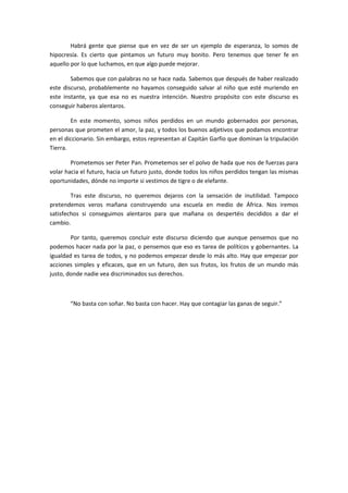 Habrá gente que piense que en vez de ser un ejemplo de esperanza, lo somos de
hipocresía. Es cierto que pintamos un futuro muy bonito. Pero tenemos que tener fe en
aquello por lo que luchamos, en que algo puede mejorar.

        Sabemos que con palabras no se hace nada. Sabemos que después de haber realizado
este discurso, probablemente no hayamos conseguido salvar al niño que esté muriendo en
este instante, ya que esa no es nuestra intención. Nuestro propósito con este discurso es
conseguir haberos alentaros.

        En este momento, somos niños perdidos en un mundo gobernados por personas,
personas que prometen el amor, la paz, y todos los buenos adjetivos que podamos encontrar
en el diccionario. Sin embargo, estos representan al Capitán Garfio que dominan la tripulación
Tierra.

        Prometemos ser Peter Pan. Prometemos ser el polvo de hada que nos de fuerzas para
volar hacia el futuro, hacia un futuro justo, donde todos los niños perdidos tengan las mismas
oportunidades, dónde no importe si vestimos de tigre o de elefante.

        Tras este discurso, no queremos dejaros con la sensación de inutilidad. Tampoco
pretendemos veros mañana construyendo una escuela en medio de África. Nos iremos
satisfechos si conseguimos alentaros para que mañana os despertéis decididos a dar el
cambio.

        Por tanto, queremos concluir este discurso diciendo que aunque pensemos que no
podemos hacer nada por la paz, o pensemos que eso es tarea de políticos y gobernantes. La
igualdad es tarea de todos, y no podemos empezar desde lo más alto. Hay que empezar por
acciones simples y eficaces, que en un futuro, den sus frutos, los frutos de un mundo más
justo, donde nadie vea discriminados sus derechos.



       “No basta con soñar. No basta con hacer. Hay que contagiar las ganas de seguir.”
 