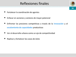 Reflexiones finales
 Fortalecer la coordinación de agentes
 Enfocar en acciones y sectores de mayor potencial
 Enfrentar las presiones competitivas a través de la innovación y el
escalamiento de capacidades productivas
 Ver al desarrollo urbano como un eje de competitividad
 Replicar y fortalecer los casos de éxito
 