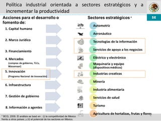 4
Política industrial orientada a sectores estratégicos y a
incrementar la productividad
* BCG, 2009. El análisis se basó en : (i) la competitividad de México
frente a otros países; y (ii) el potencial de los sectores en México.
 